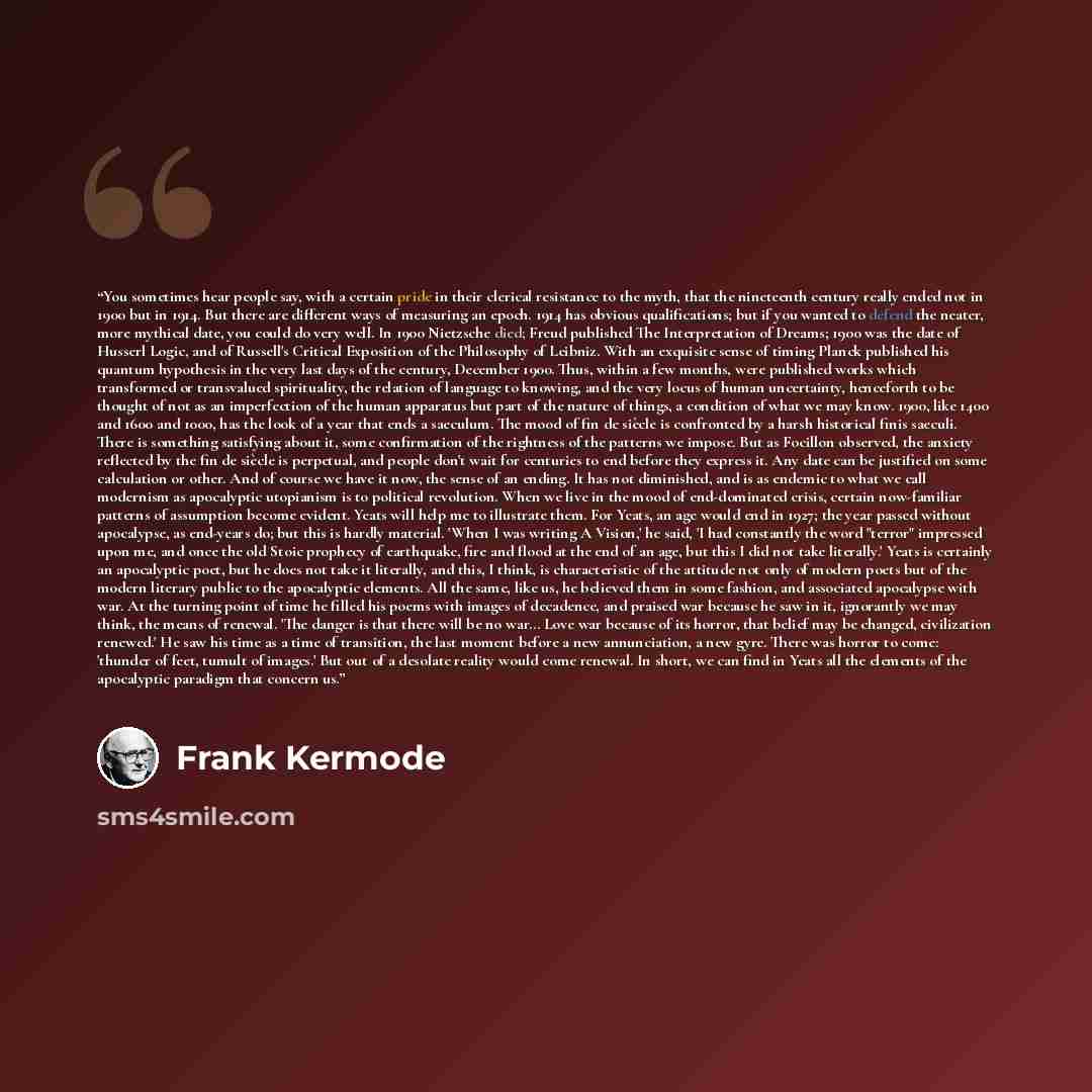 “You sometimes hear people say, with a certain pride in their clerical resistance to the myth, that the nineteenth century really ended not in 1900 but in 1914. But there are different ways of measuring an epoch. 1914 has obvious qualifications; but if you wanted to defend the neater, more mythical…” quote by Frank Kermode