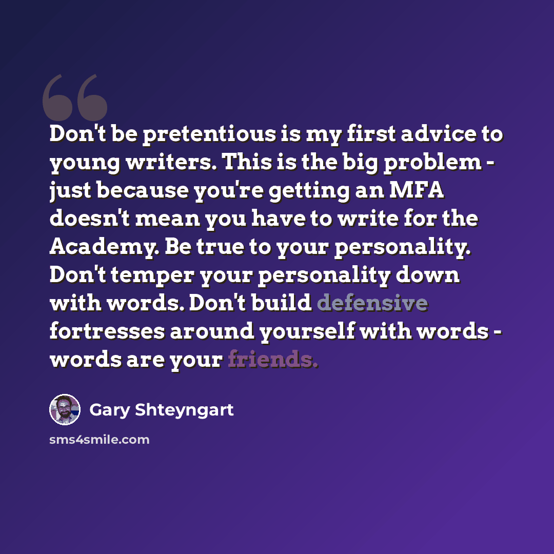 “Don't be pretentious is my first advice to young writers. This is the big problem - just because you're getting an MFA doesn't mean you have to write for the Academy. Be true to your personality. Don't temper your personality down with words. Don't build defensive fortresses around yourself with…” quote by Gary Shteyngart