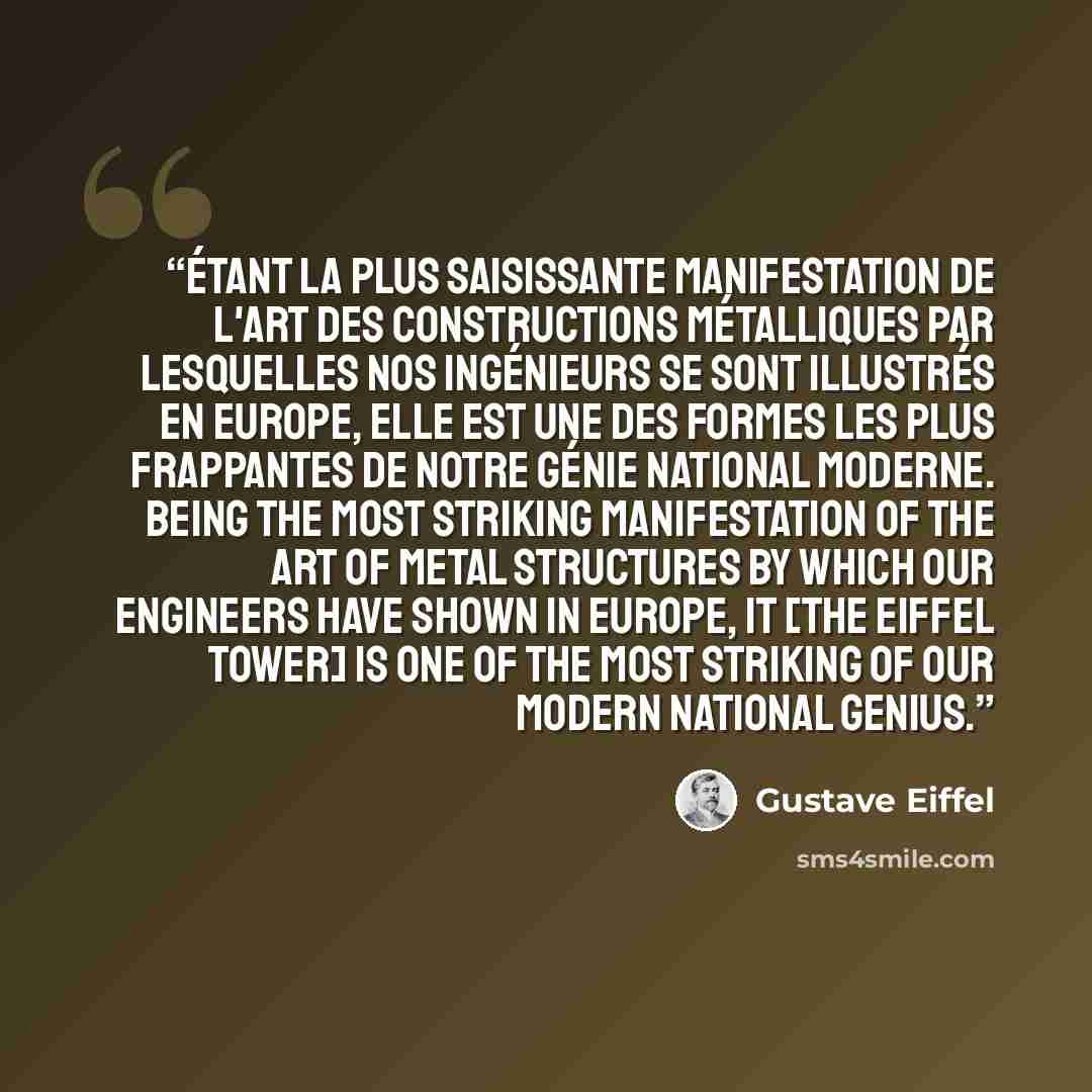 “Étant la plus saisissante manifestation de l'art des constructions métalliques par lesquelles nos ingénieurs se sont illustrés en Europe, elle est une des formes les plus frappantes de notre génie national moderne. Being the most striking manifestation of the art of metal structures by which our…” quote by Gustave Eiffel