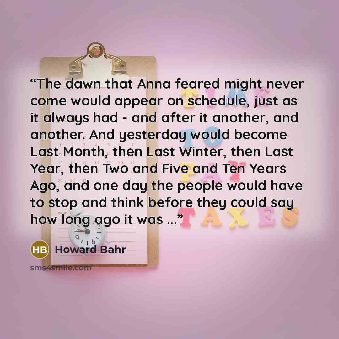 “The dawn that Anna feared might never come would appear on schedule, just as it always had - and after it another, and another. And yesterday would become Last Month, then Last Winter, then Last Year, then Two and Five and Ten Years Ago, and one day the people would have to stop and think before…” quote by Howard Bahr