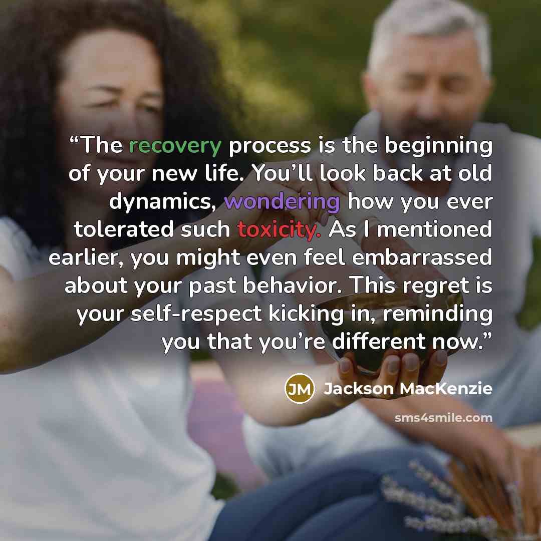 “The recovery process is the beginning of your new life. You’ll look back at old dynamics, wondering how you ever tolerated such toxicity. As I mentioned earlier, you might even feel embarrassed about your past behavior. This regret is your self-respect kicking in, reminding you that you’re…” quote by Jackson MacKenzie