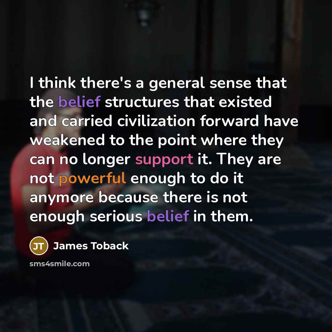 “I think there's a general sense that the belief structures that existed and carried civilization forward have weakened to the point where they can no longer support it. They are not powerful enough to do it anymore because there is not enough serious belief in them.” quote by James Toback