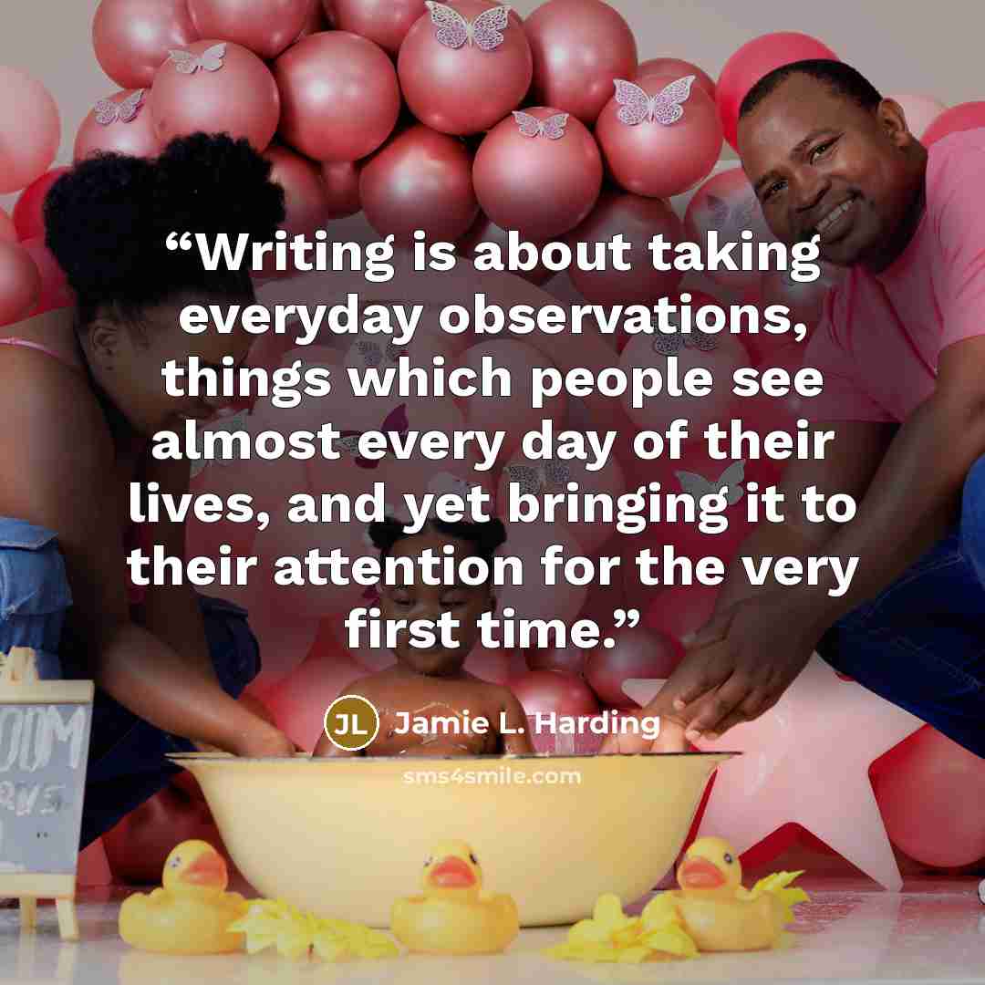 “Writing is about taking everyday observations, things which people see almost every day of their lives, and yet bringing it to their attention for the very first time.” quote by Jamie L. Harding