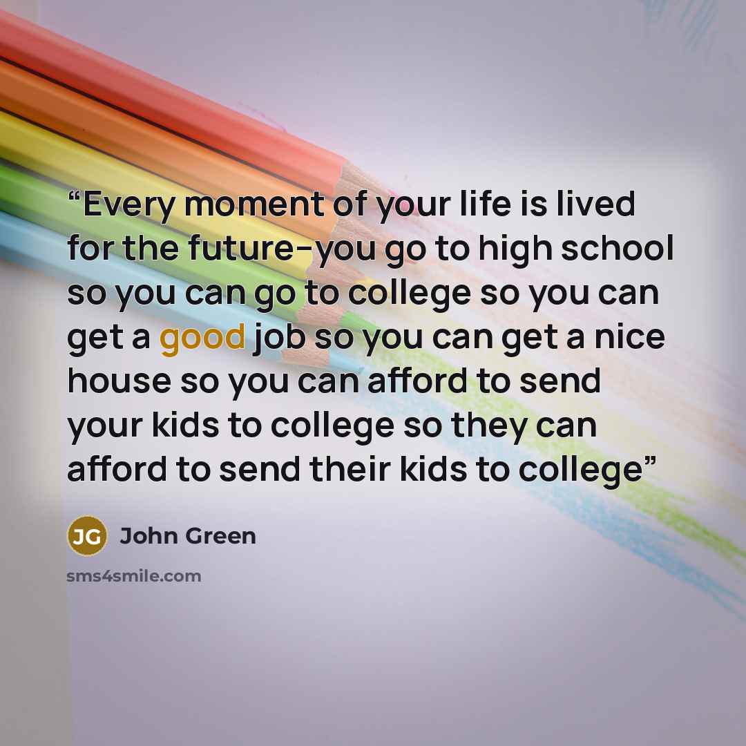 “Every moment of your life is lived for the future--you go to high school so you can go to college so you can get a good job so you can get a nice house so you can afford to send your kids to college so they can afford to send their kids to college” quote by John Green