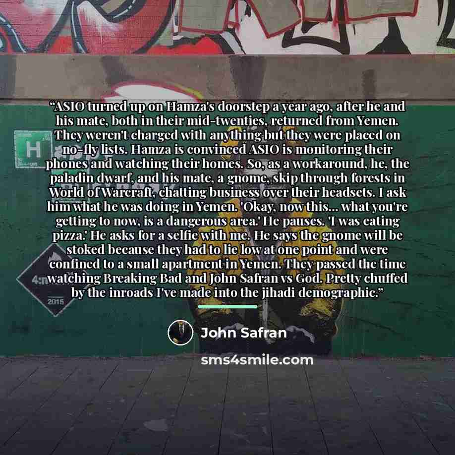 “ASIO turned up on Hamza's doorstep a year ago, after he and his mate, both in their mid-twenties, returned from Yemen. They weren't charged with anything but they were placed on no-fly lists. Hamza is convinced ASIO is monitoring their phones and watching their homes. So, as a workaround, he, the…” quote by John Safran