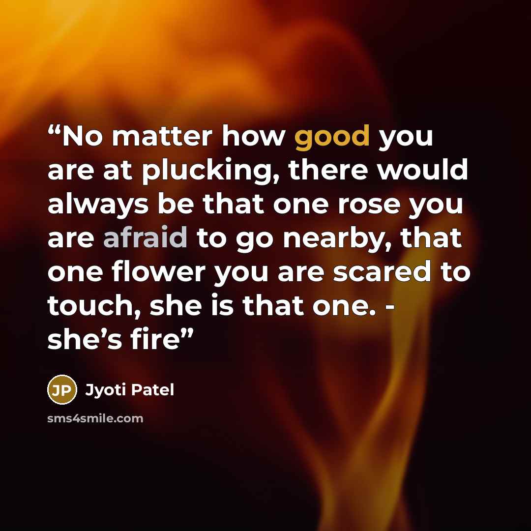 “No matter how good you are at plucking, there would always be that one rose you are afraid to go nearby, that one flower you are scared to touch, she is that one. - she’s fire” quote by Jyoti Patel
