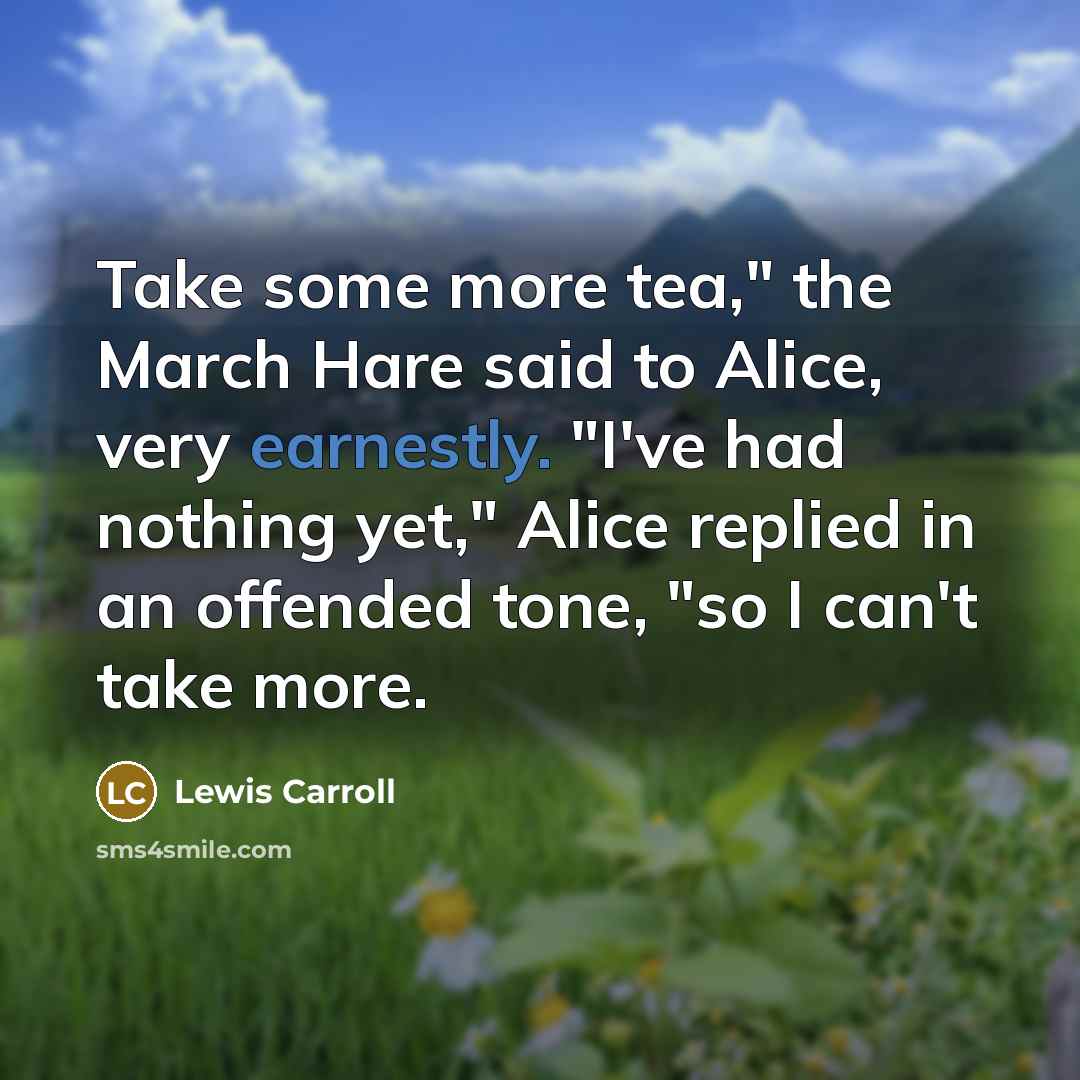 “Take some more tea," the March Hare said to Alice, very earnestly. "I've had nothing yet," Alice replied in an offended tone, "so I can't take more.” quote by Lewis Carroll