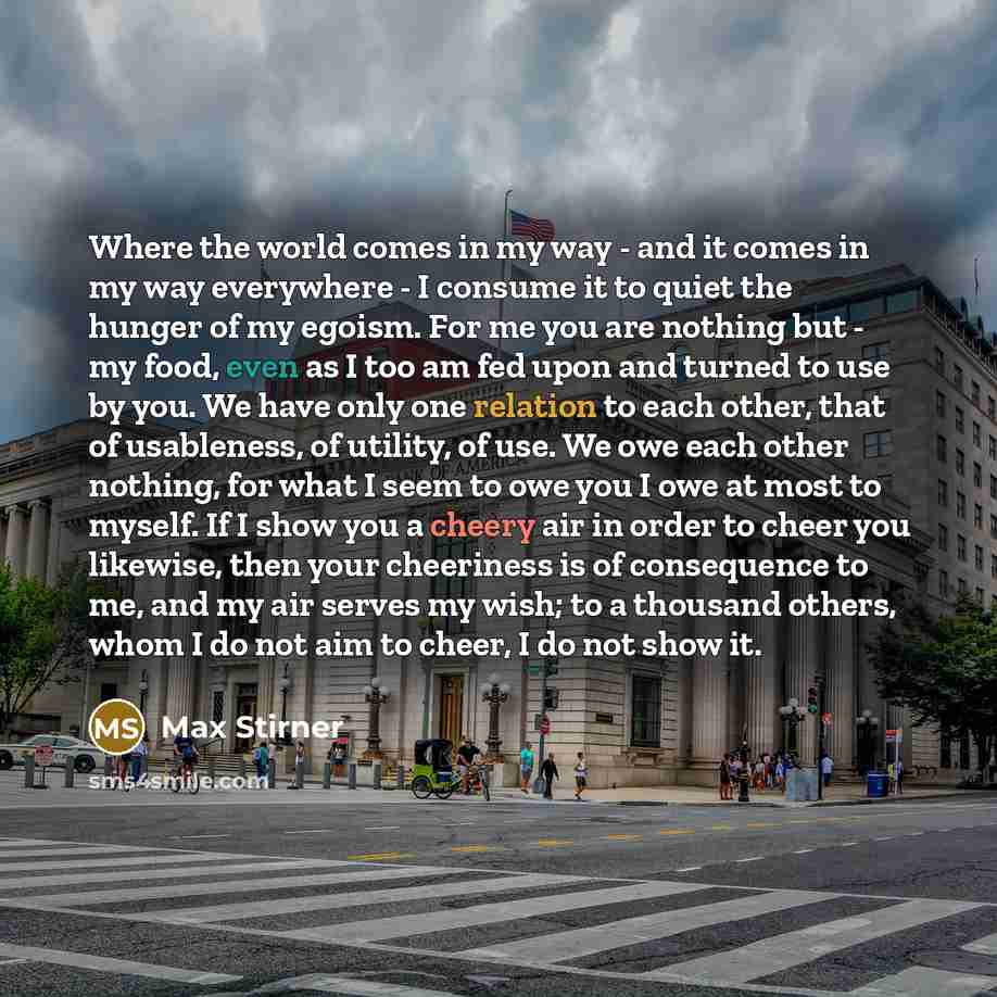 “Where the world comes in my way - and it comes in my way everywhere - I consume it to quiet the hunger of my egoism. For me you are nothing but - my food, even as I too am fed upon and turned to use by you. We have only one relation to each other, that of usableness, of utility, of use. We owe…” quote by Max Stirner