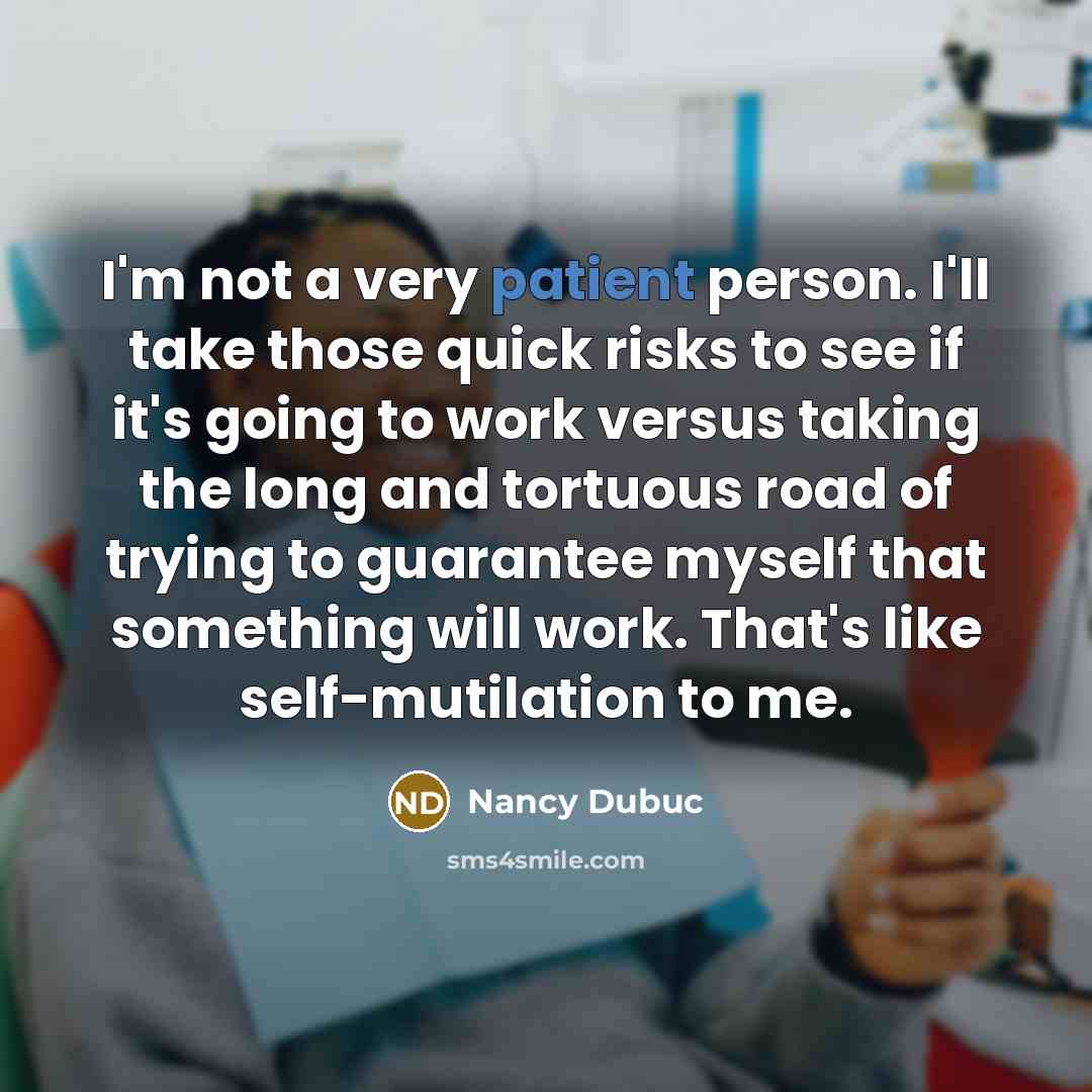 “I'm not a very patient person. I'll take those quick risks to see if it's going to work versus taking the long and tortuous road of trying to guarantee myself that something will work. That's like self-mutilation to me.” quote by Nancy Dubuc