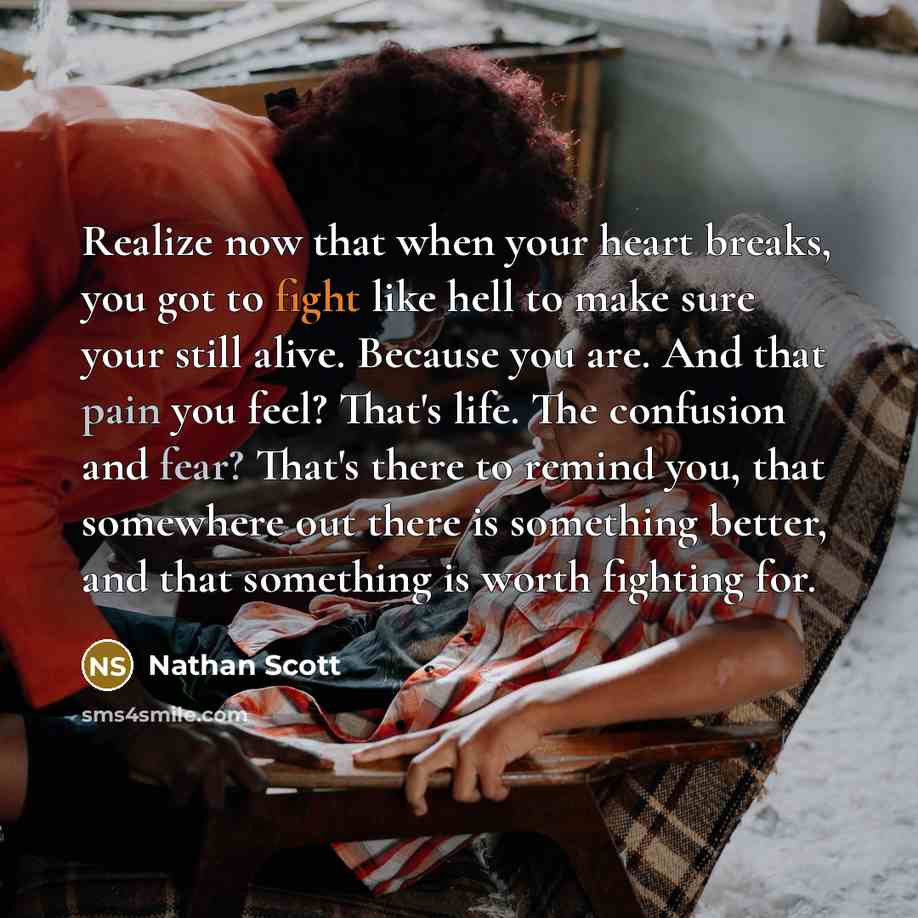 “Realize now that when your heart breaks, you got to fight like hell to make sure your still alive. Because you are. And that pain you feel? That's life. The confusion and fear? That's there to remind you, that somewhere out there is something better, and that something is worth fighting for.” quote by Nathan Scott