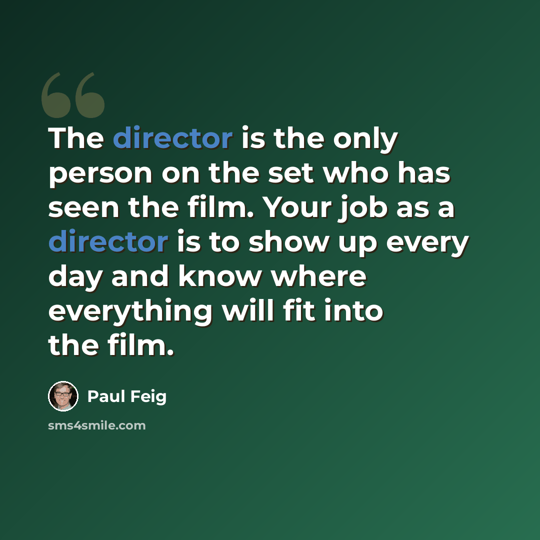 “The director is the only person on the set who has seen the film. Your job as a director is to show up every day and know where everything will fit into the film.” quote by Paul Feig