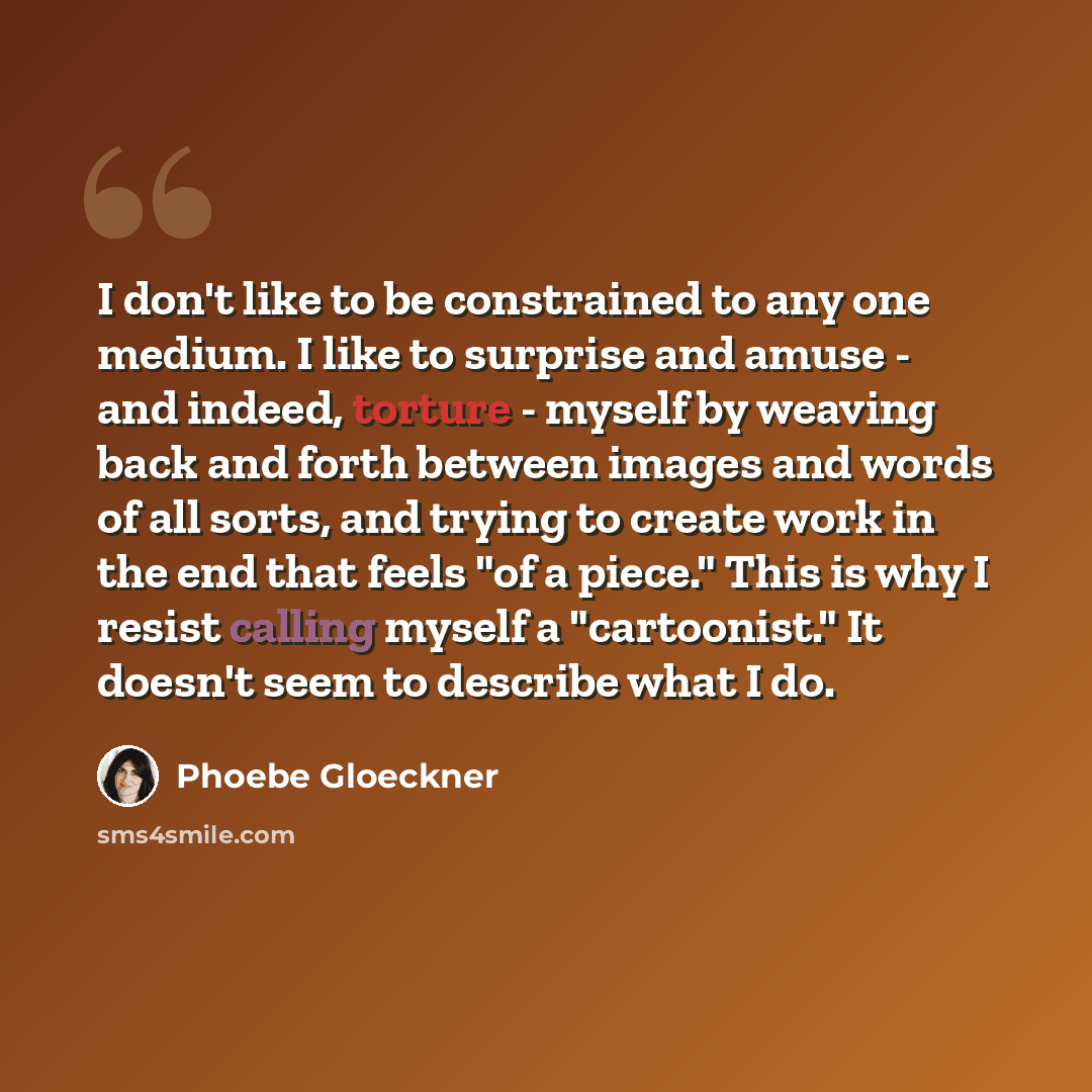 “I don't like to be constrained to any one medium. I like to surprise and amuse - and indeed, torture - myself by weaving back and forth between images and words of all sorts, and trying to create work in the end that feels "of a piece." This is why I resist calling myself a "cartoonist." It…” quote by Phoebe Gloeckner