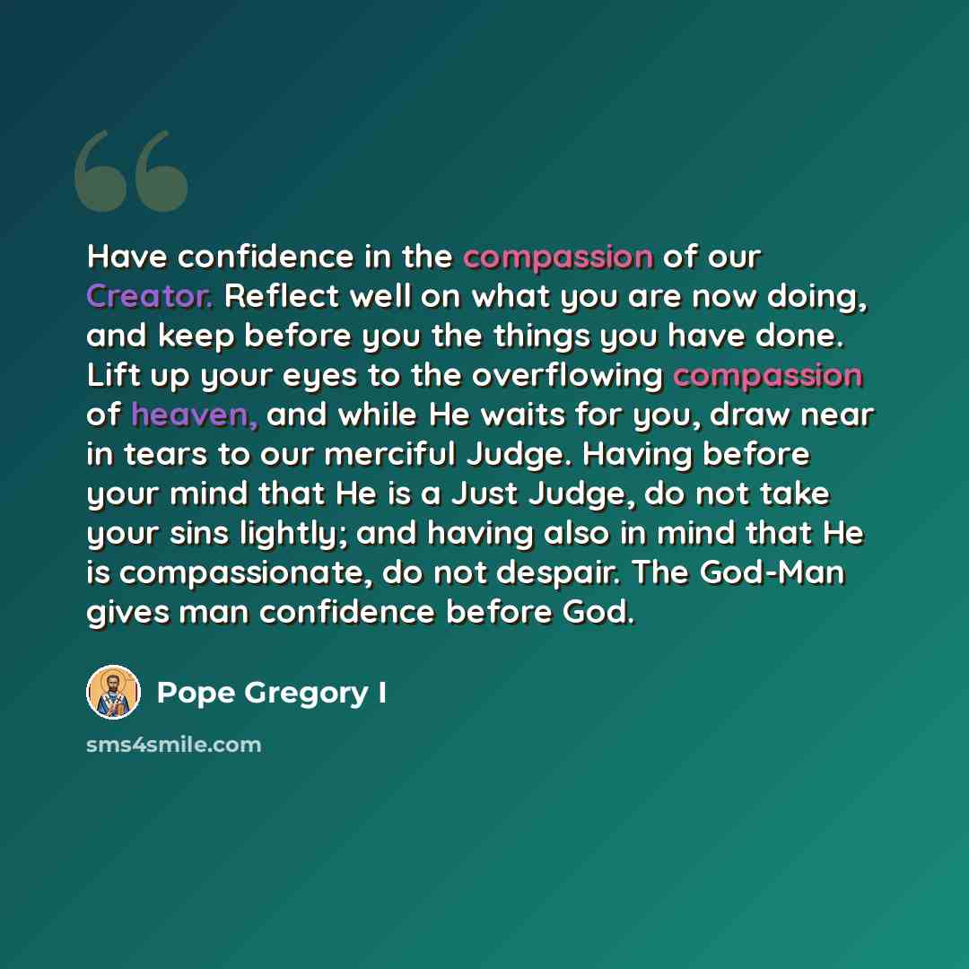 “Have confidence in the compassion of our Creator. Reflect well on what you are now doing, and keep before you the things you have done. Lift up your eyes to the overflowing compassion of heaven, and while He waits for you, draw near in tears to our merciful Judge. Having before your mind that He…” quote by Pope Gregory I