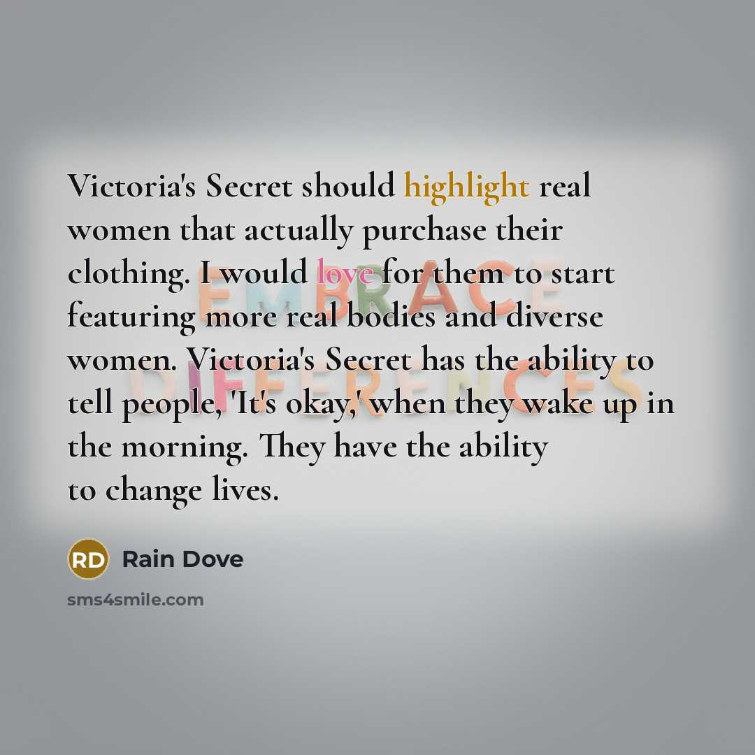 “Victoria's Secret should highlight real women that actually purchase their clothing. I would love for them to start featuring more real bodies and diverse women. Victoria's Secret has the ability to tell people, 'It's okay,' when they wake up in the morning. They have the ability to change lives.” quote by Rain Dove