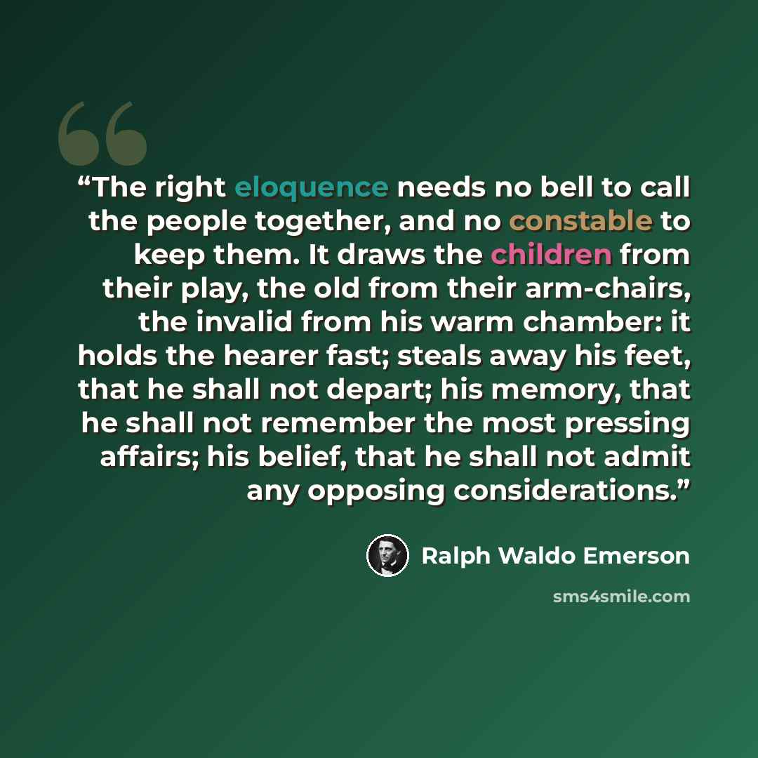“The right eloquence needs no bell to call the people together, and no constable to keep them. It draws the children from their play, the old from their arm-chairs, the invalid from his warm chamber: it holds the hearer fast; steals away his feet, that he shall not depart; his memory, that he shall…” quote by Ralph Waldo Emerson