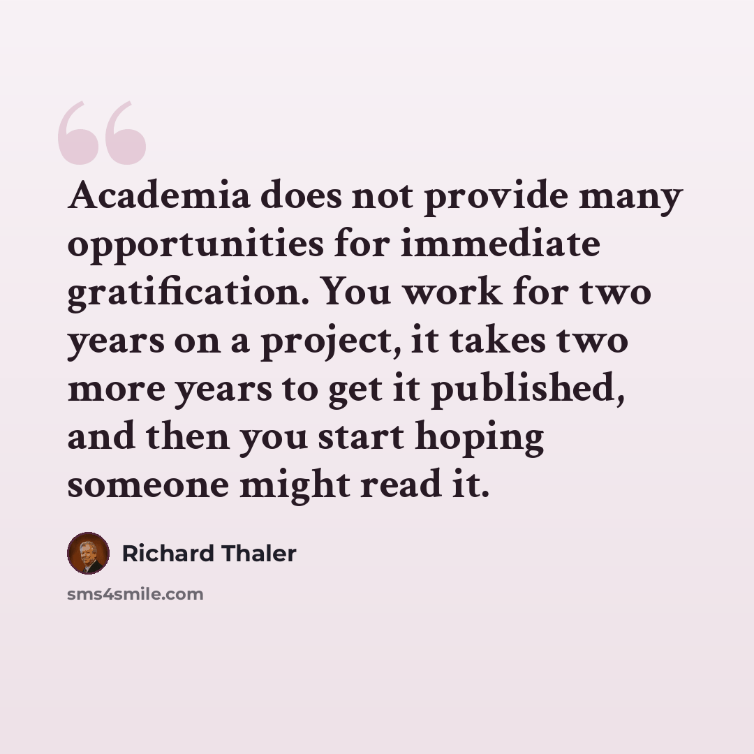 “Academia does not provide many opportunities for immediate gratification. You work for two years on a project, it takes two more years to get it published, and then you start hoping someone might read it.” quote by Richard Thaler