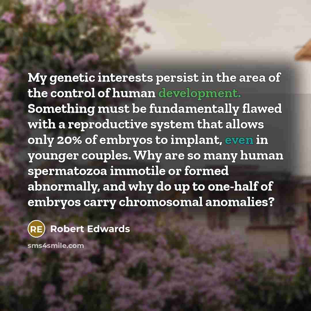 “My genetic interests persist in the area of the control of human development. Something must be fundamentally flawed with a reproductive system that allows only 20% of embryos to implant, even in younger couples. Why are so many human spermatozoa immotile or formed abnormally, and why do up to…” quote by Robert Edwards