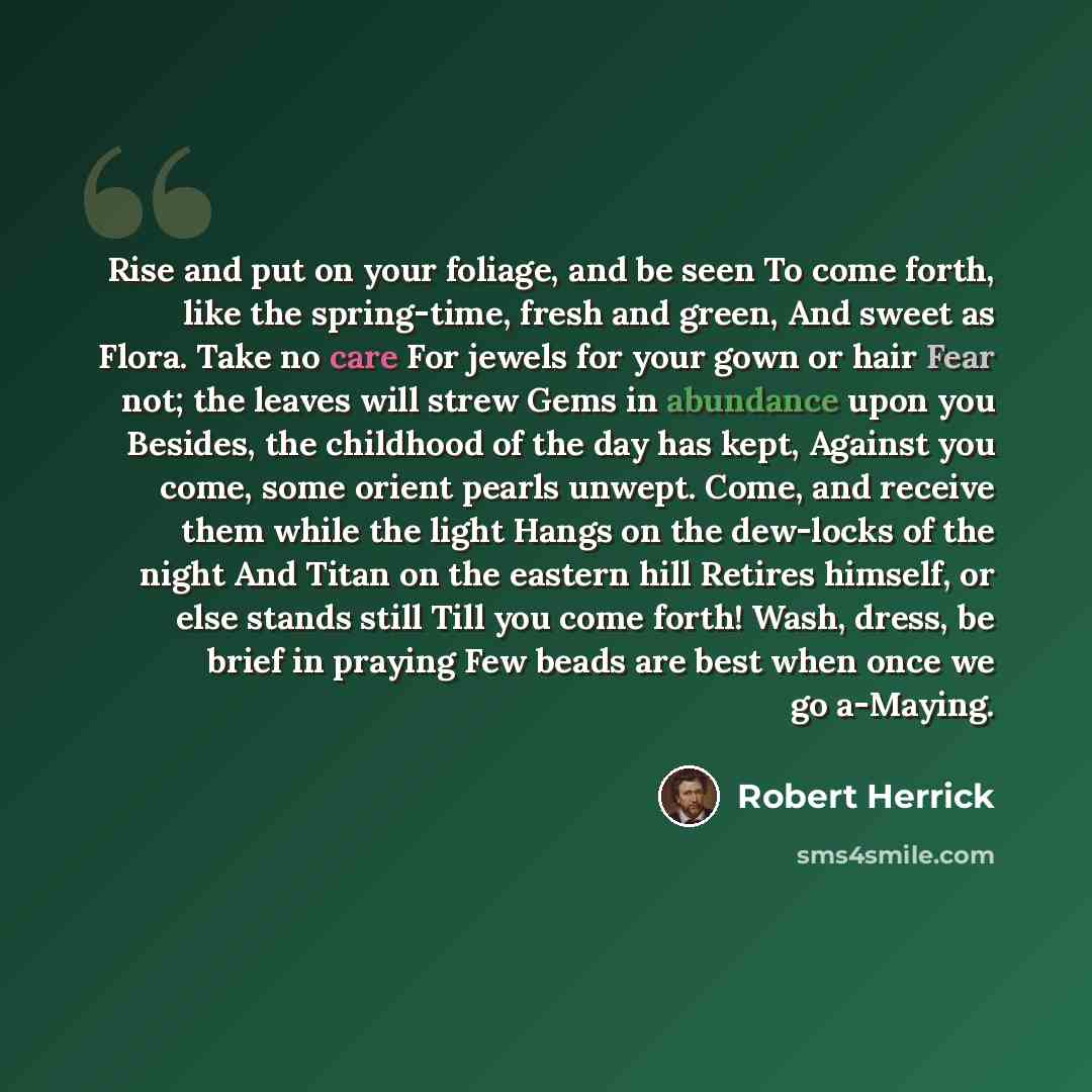“Rise and put on your foliage, and be seen To come forth, like the spring-time, fresh and green, And sweet as Flora. Take no care For jewels for your gown or hair Fear not; the leaves will strew Gems in abundance upon you Besides, the childhood of the day has kept, Against you come, some orient…” quote by Robert Herrick