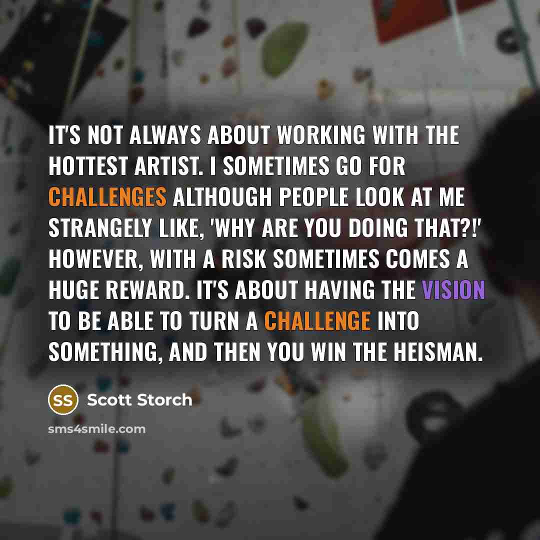 “It's not always about working with the hottest artist. I sometimes go for challenges although people look at me strangely like, 'Why are you doing that?!' However, with a risk sometimes comes a huge reward. It's about having the vision to be able to turn a challenge into something, and then you…” quote by Scott Storch