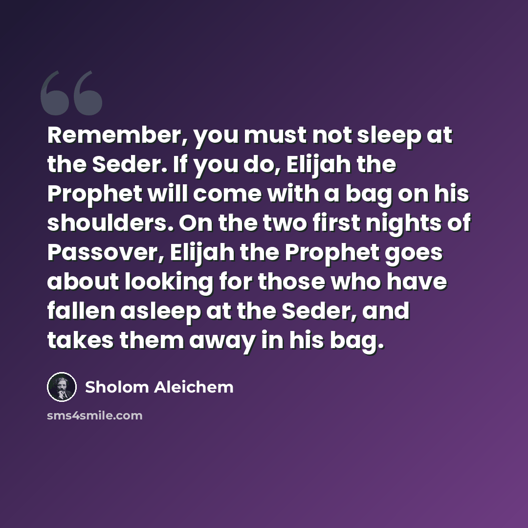 “Remember, you must not sleep at the Seder. If you do, Elijah the Prophet will come with a bag on his shoulders. On the two first nights of Passover, Elijah the Prophet goes about looking for those who have fallen asleep at the Seder, and takes them away in his bag.” quote by Sholom Aleichem
