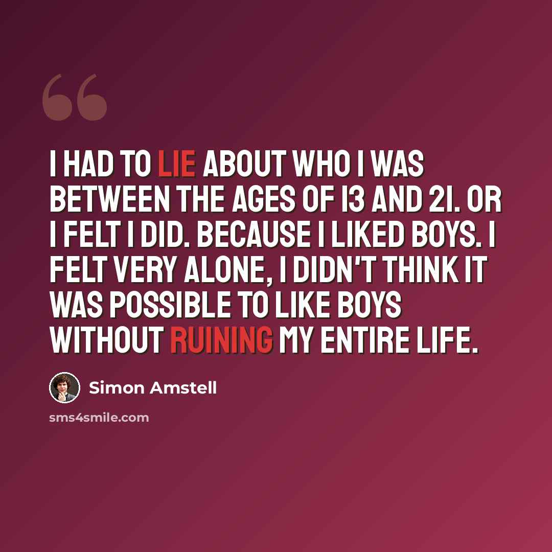 “I had to lie about who I was between the ages of 13 and 21. Or I felt I did. Because I liked boys. I felt very alone, I didn't think it was possible to like boys without ruining my entire life.” quote by Simon Amstell