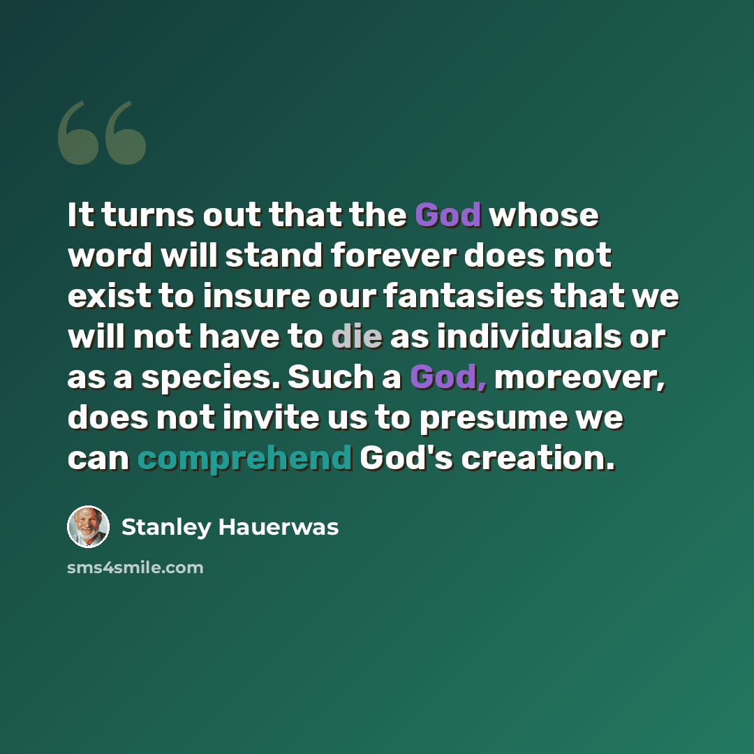 “It turns out that the God whose word will stand forever does not exist to insure our fantasies that we will not have to die as individuals or as a species. Such a God, moreover, does not invite us to presume we can comprehend God's creation.” quote by Stanley Hauerwas