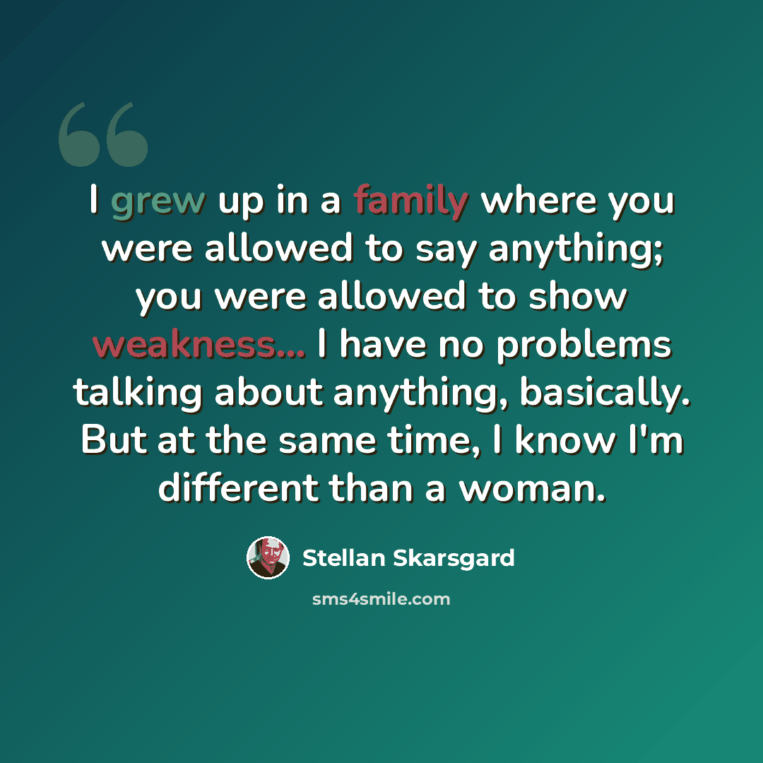 “I grew up in a family where you were allowed to say anything; you were allowed to show weakness... I have no problems talking about anything, basically. But at the same time, I know I'm different than a woman.” quote by Stellan Skarsgard