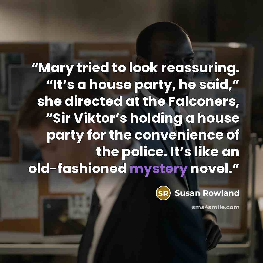 “Mary tried to look reassuring. “It’s a house party, he said,” she directed at the Falconers, “Sir Viktor’s holding a house party for the convenience of the police. It’s like an old-fashioned mystery novel.” quote by Susan Rowland