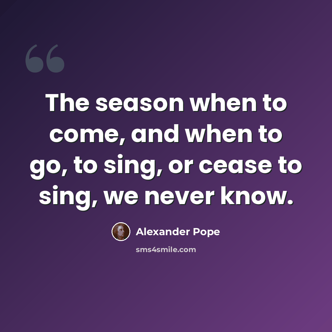 “The season when to come, and when to go, to sing, or cease to sing, we never know.” quote by Alexander Pope