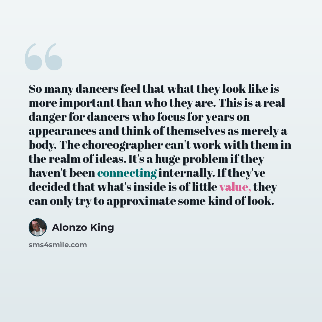 “So many dancers feel that what they look like is more important than who they are. This is a real danger for dancers who focus for years on appearances and think of themselves as merely a body. The choreographer can't work with them in the realm of ideas. It's a huge problem if they haven't been…” quote by Alonzo King