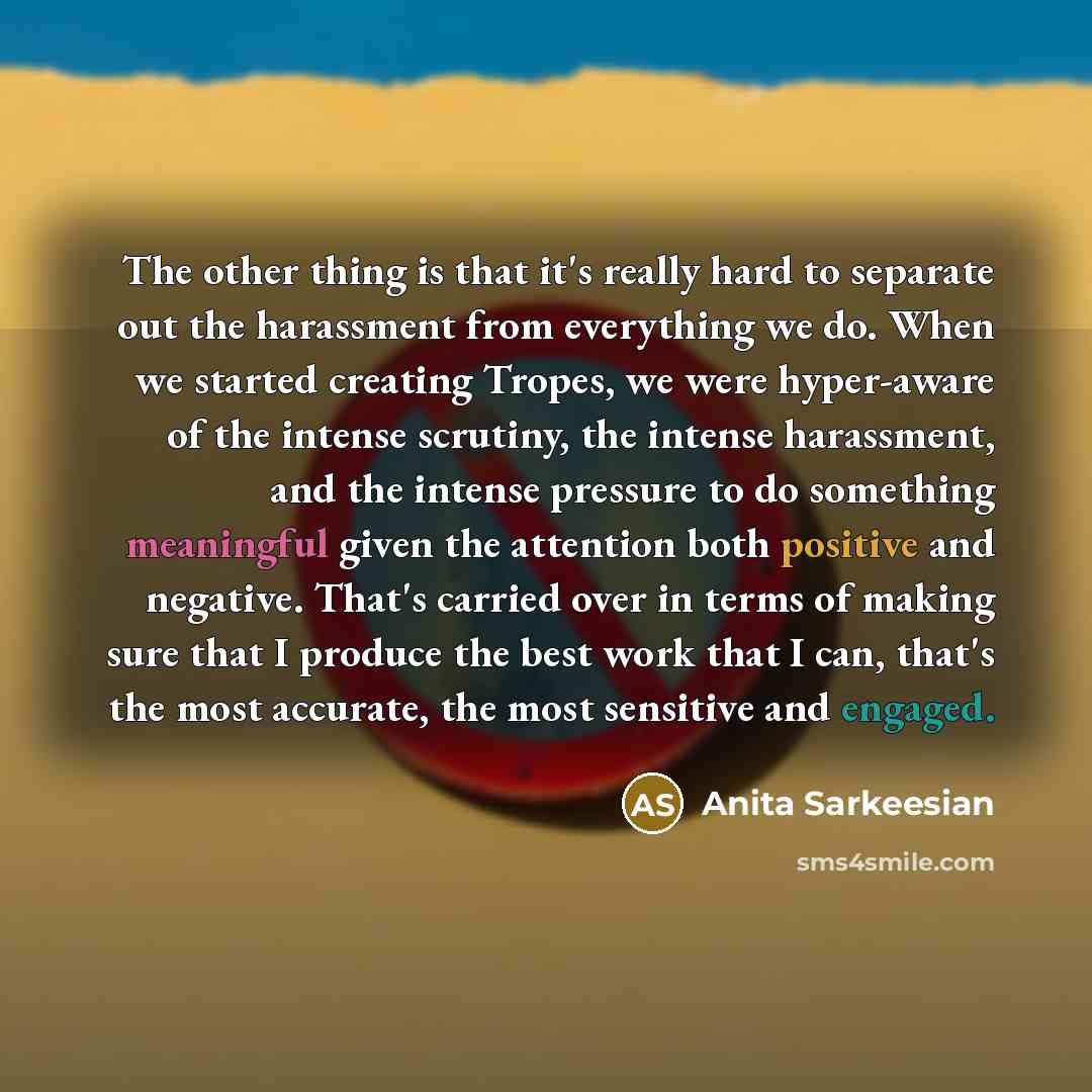“The other thing is that it's really hard to separate out the harassment from everything we do. When we started creating Tropes, we were hyper-aware of the intense scrutiny, the intense harassment, and the intense pressure to do something meaningful given the attention both positive and negative…” quote by Anita Sarkeesian