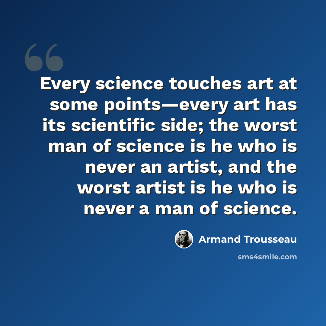 “Every science touches art at some points—every art has its scientific side; the worst man of science is he who is never an artist, and the worst artist is he who is never a man of science.” quote by Armand Trousseau
