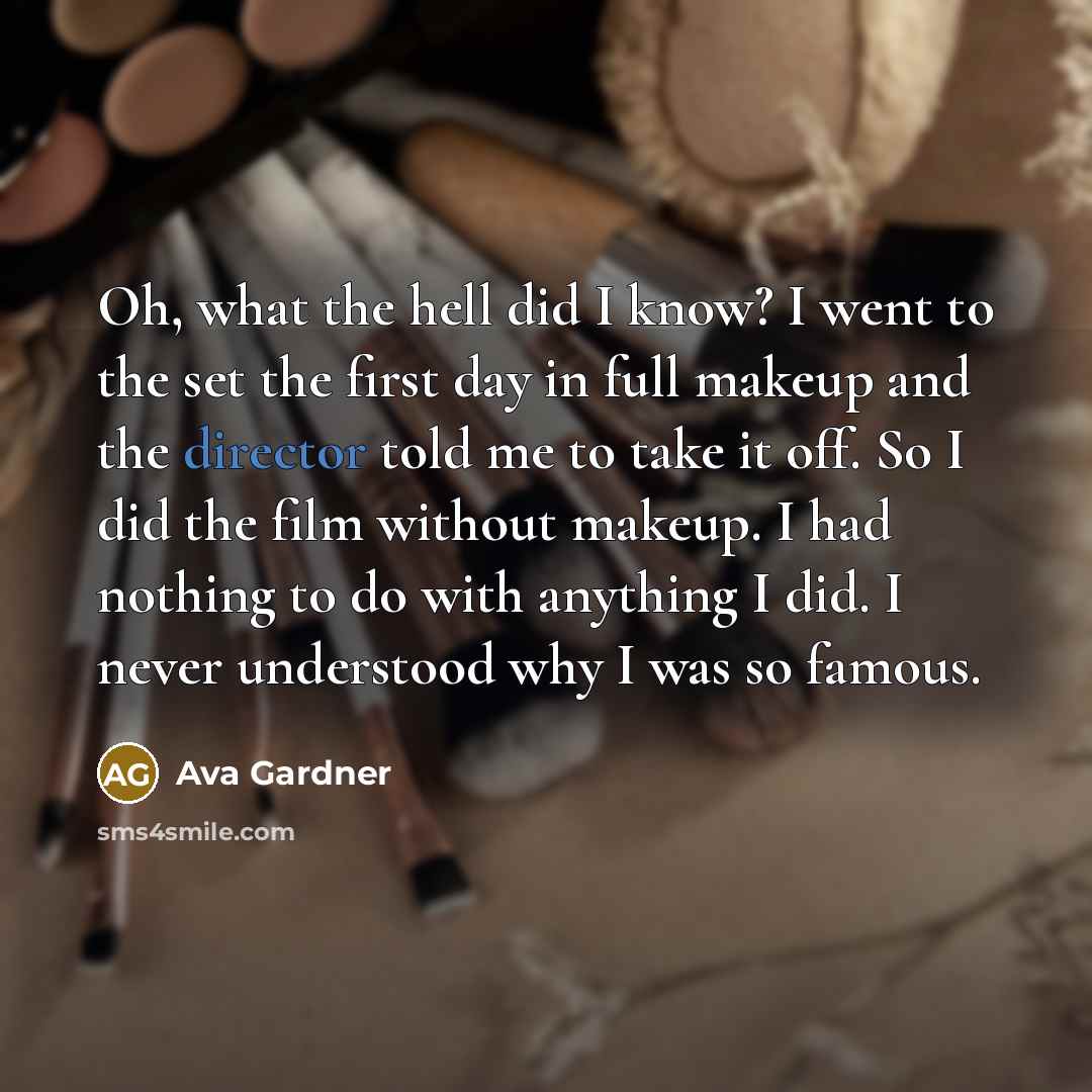 “Oh, what the hell did I know? I went to the set the first day in full makeup and the director told me to take it off. So I did the film without makeup. I had nothing to do with anything I did. I never understood why I was so famous.” quote by Ava Gardner
