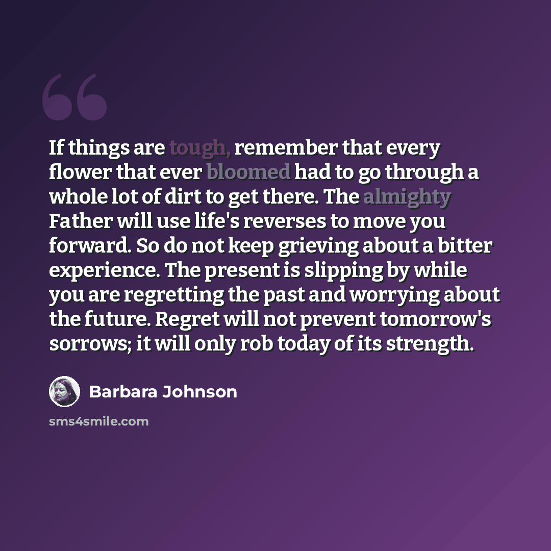 “If things are tough, remember that every flower that ever bloomed had to go through a whole lot of dirt to get there. The almighty Father will use life's reverses to move you forward. So do not keep grieving about a bitter experience. The present is slipping by while you are regretting the past…” quote by Barbara Johnson