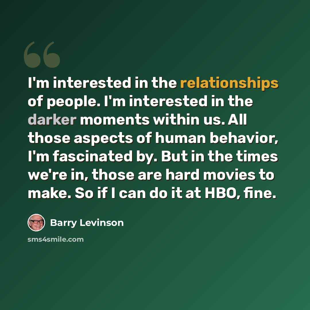 “I'm interested in the relationships of people. I'm interested in the darker moments within us. All those aspects of human behavior, I'm fascinated by. But in the times we're in, those are hard movies to make. So if I can do it at HBO, fine.” quote by Barry Levinson