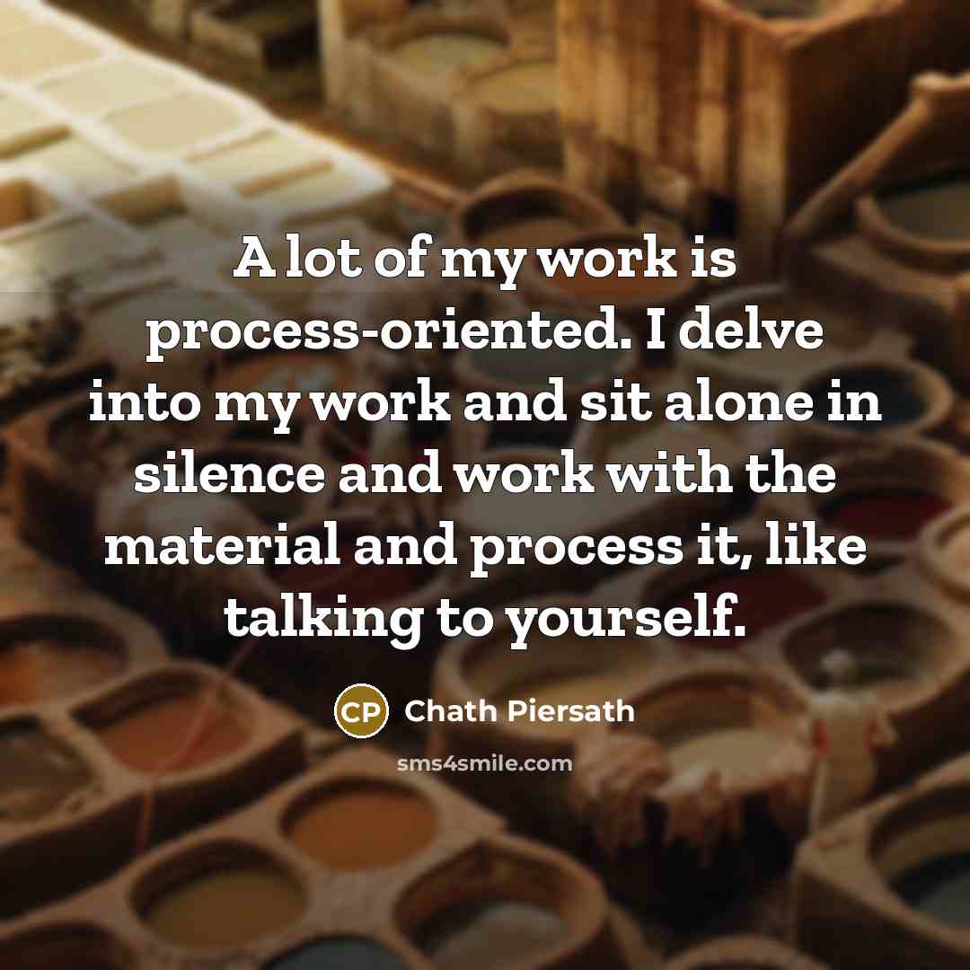 “A lot of my work is process-oriented. I delve into my work and sit alone in silence and work with the material and process it, like talking to yourself.” quote by Chath Piersath