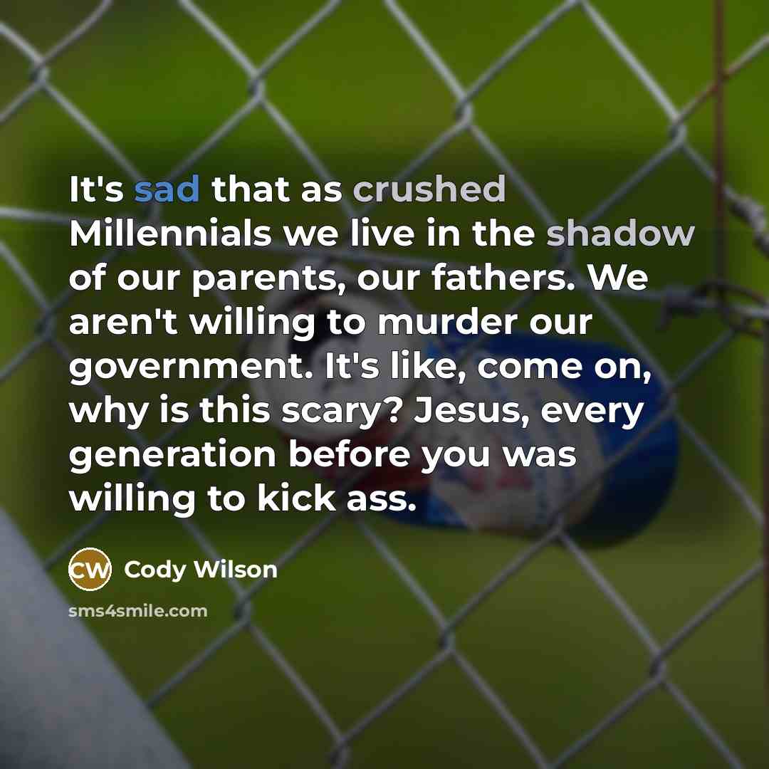 “It's sad that as crushed Millennials we live in the shadow of our parents, our fathers. We aren't willing to murder our government. It's like, come on, why is this scary? Jesus, every generation before you was willing to kick ass.” quote by Cody Wilson