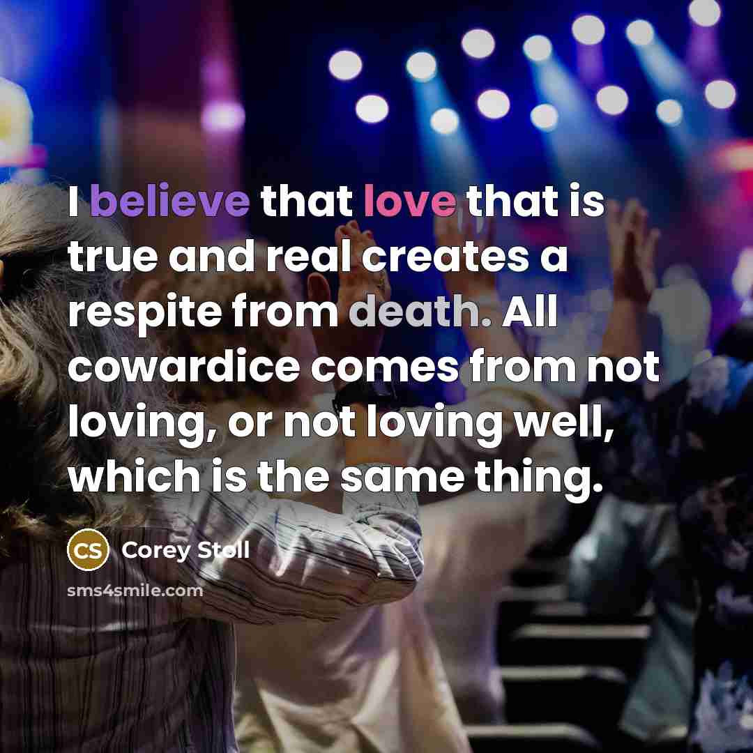 “I believe that love that is true and real creates a respite from death. All cowardice comes from not loving, or not loving well, which is the same thing.” quote by Corey Stoll