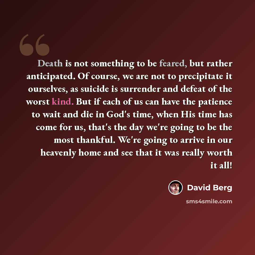 “Death is not something to be feared, but rather anticipated. Of course, we are not to precipitate it ourselves, as suicide is surrender and defeat of the worst kind. But if each of us can have the patience to wait and die in God's time, when His time has come for us, that's the day we're going to…” quote by David Berg