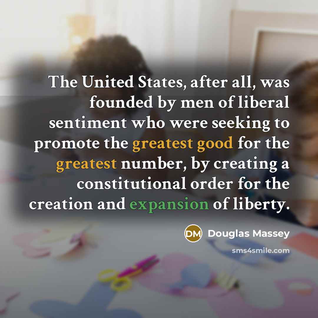“The United States, after all, was founded by men of liberal sentiment who were seeking to promote the greatest good for the greatest number, by creating a constitutional order for the creation and expansion of liberty.” quote by Douglas Massey