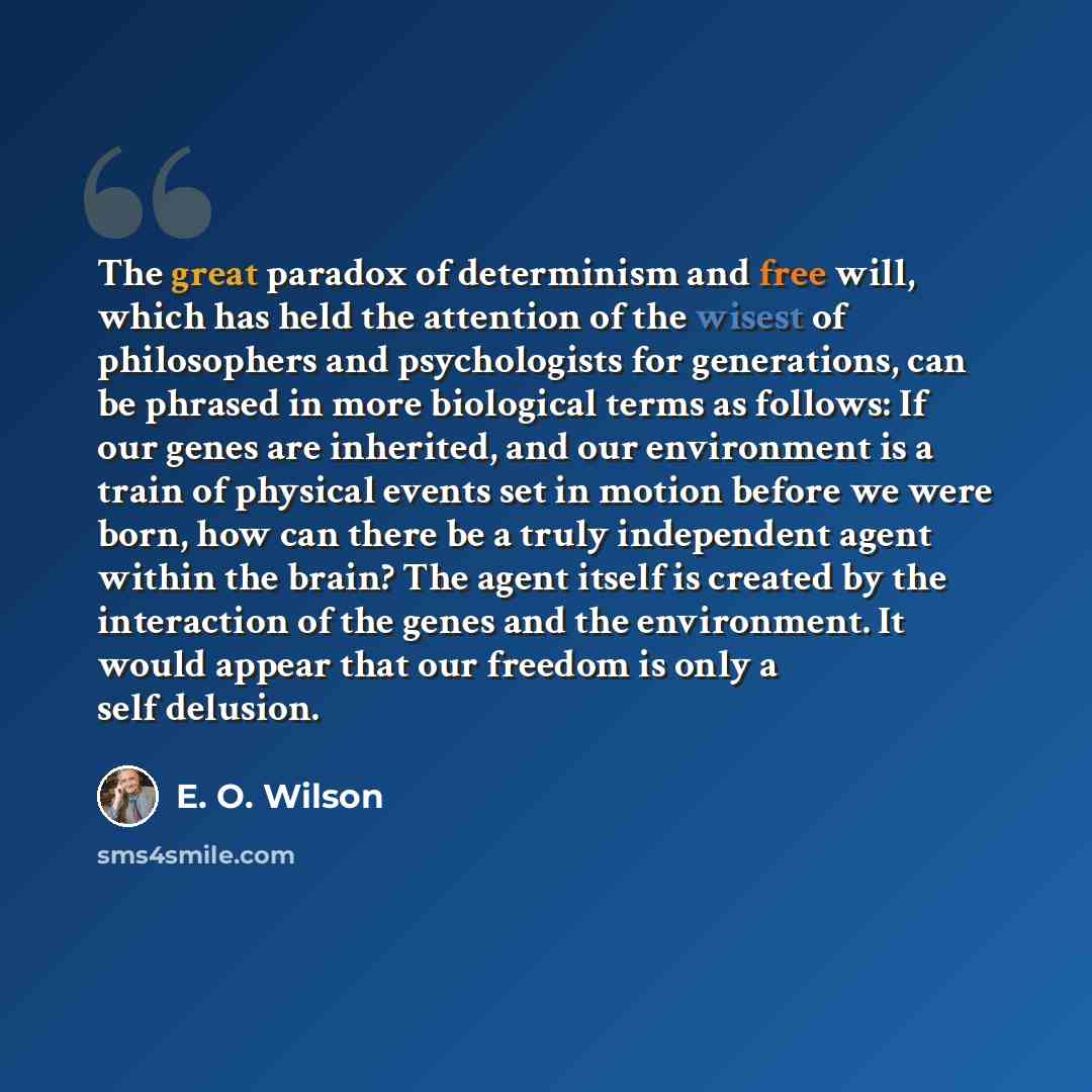 “The great paradox of determinism and free will, which has held the attention of the wisest of philosophers and psychologists for generations, can be phrased in more biological terms as follows: If our genes are inherited, and our environment is a train of physical events set in motion before we…” quote by E. O. Wilson