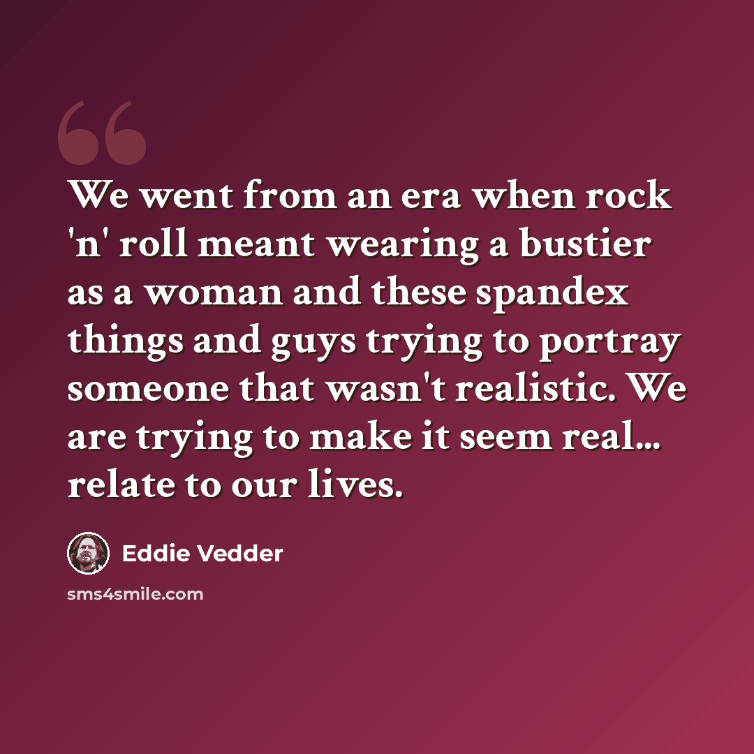 “We went from an era when rock 'n' roll meant wearing a bustier as a woman and these spandex things and guys trying to portray someone that wasn't realistic. We are trying to make it seem real... relate to our lives.” quote by Eddie Vedder