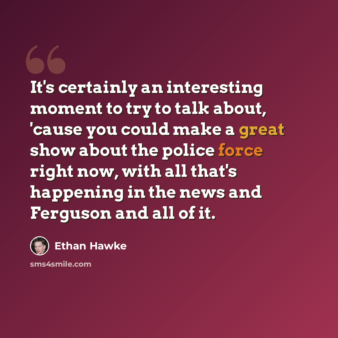 “It's certainly an interesting moment to try to talk about, 'cause you could make a great show about the police force right now, with all that's happening in the news and Ferguson and all of it.” quote by Ethan Hawke