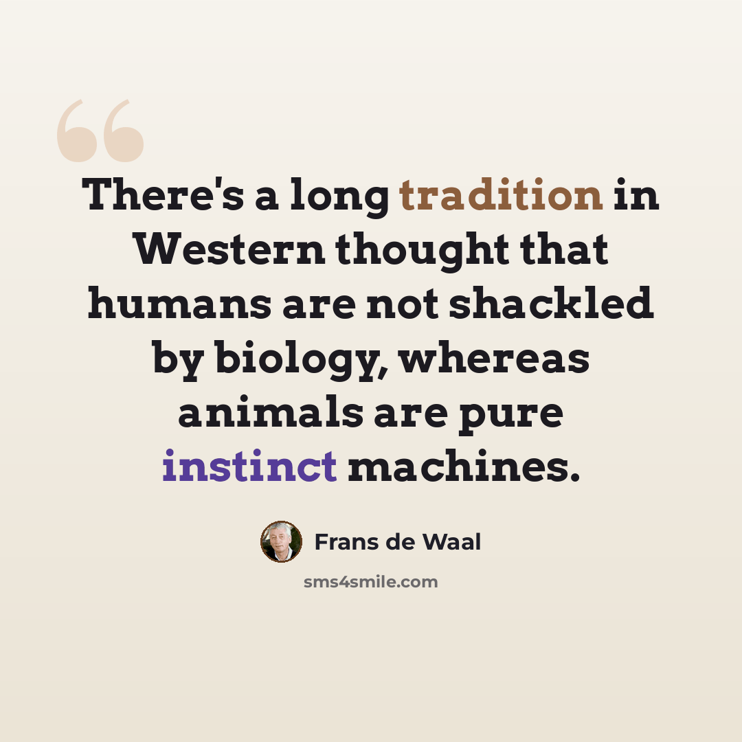 “There's a long tradition in Western thought that humans are not shackled by biology, whereas animals are pure instinct machines.” quote by Frans de Waal