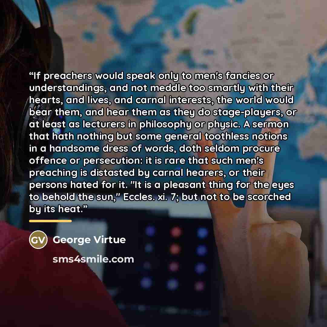 “If preachers would speak only to men's fancies or understandings, and not meddle too smartly with their hearts, and lives, and carnal interests, the world would bear them, and hear them as they do stage-players, or at least as lecturers in philosophy or physic. A sermon that hath nothing but some…” quote by George Virtue