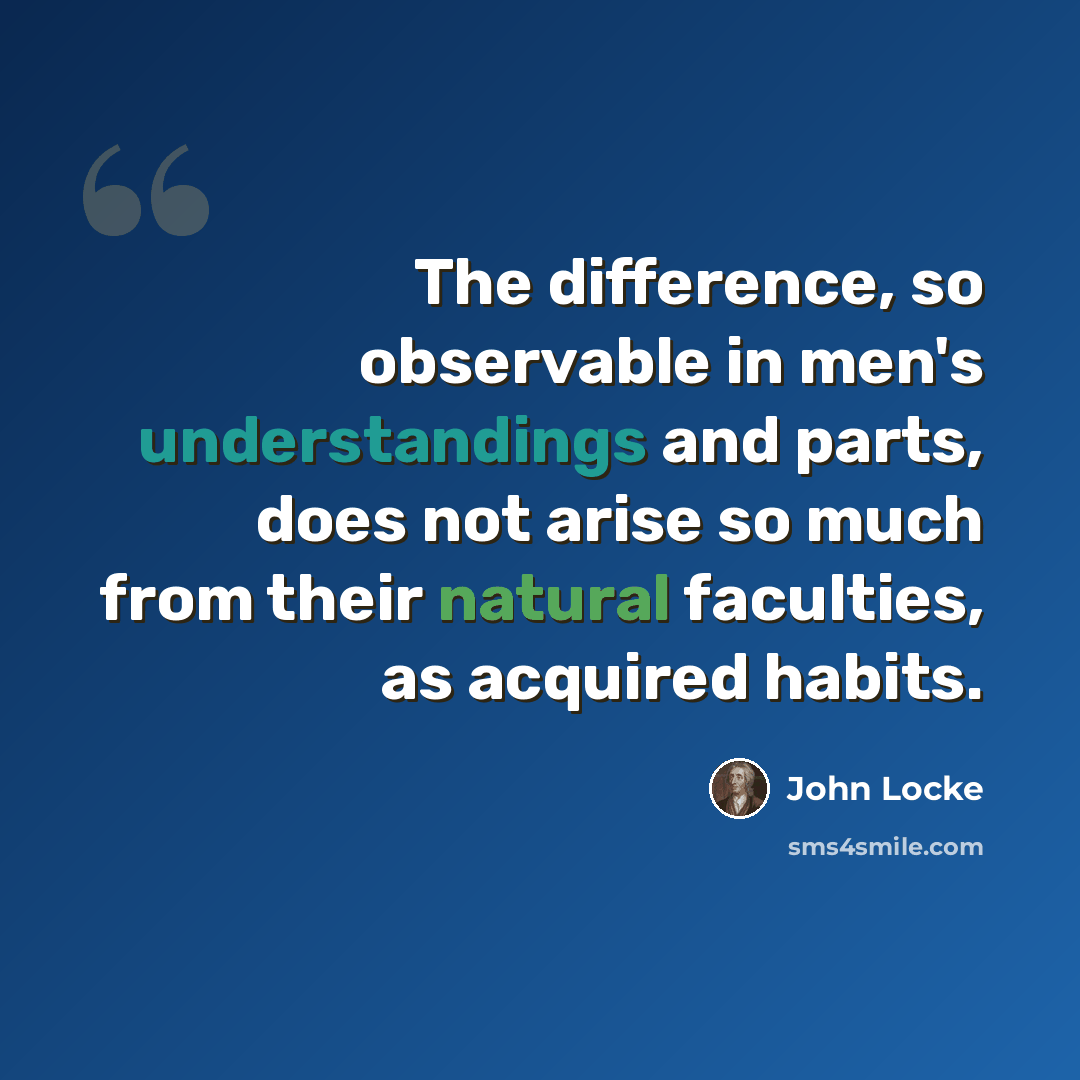 “The difference, so observable in men's understandings and parts, does not arise so much from their natural faculties, as acquired habits.” quote by John Locke