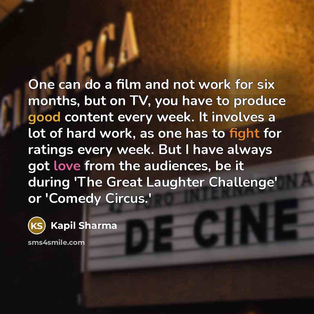 “One can do a film and not work for six months, but on TV, you have to produce good content every week. It involves a lot of hard work, as one has to fight for ratings every week. But I have always got love from the audiences, be it during 'The Great Laughter Challenge' or 'Comedy Circus.'” quote by Kapil Sharma