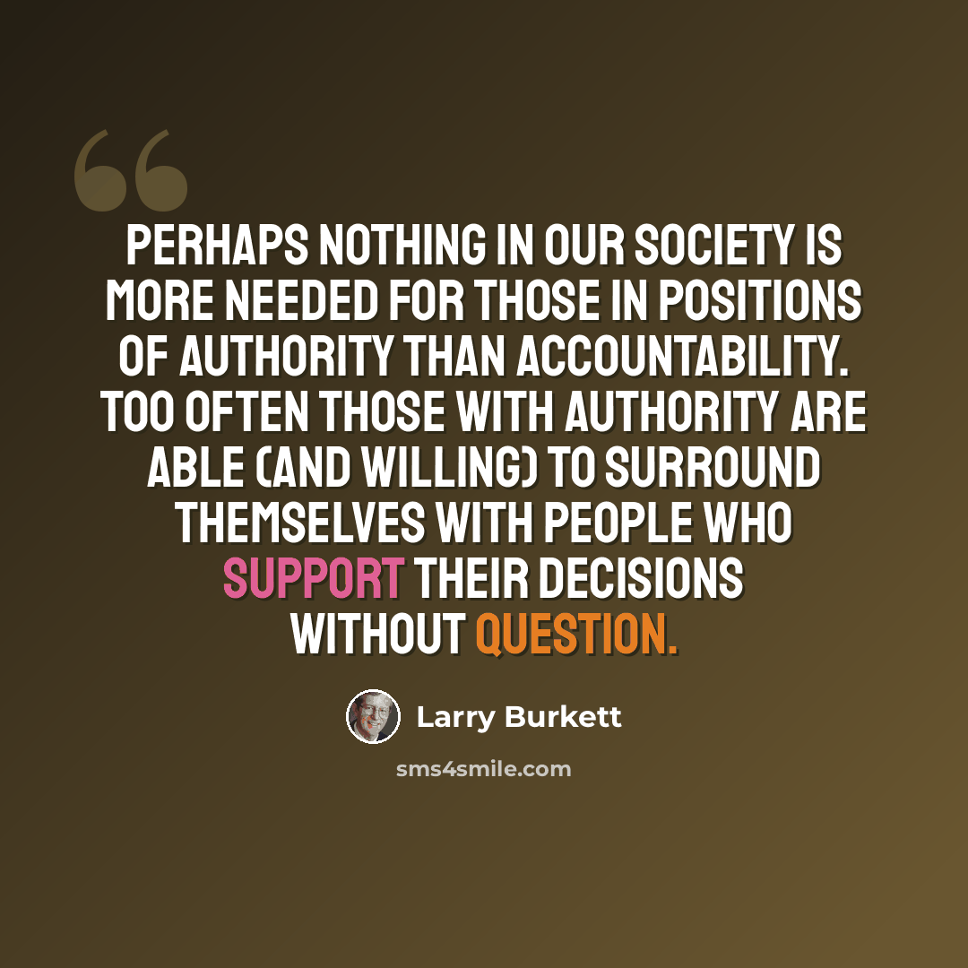 “Perhaps nothing in our society is more needed for those in positions of authority than accountability. Too often those with authority are able (and willing) to surround themselves with people who support their decisions without question.” quote by Larry Burkett