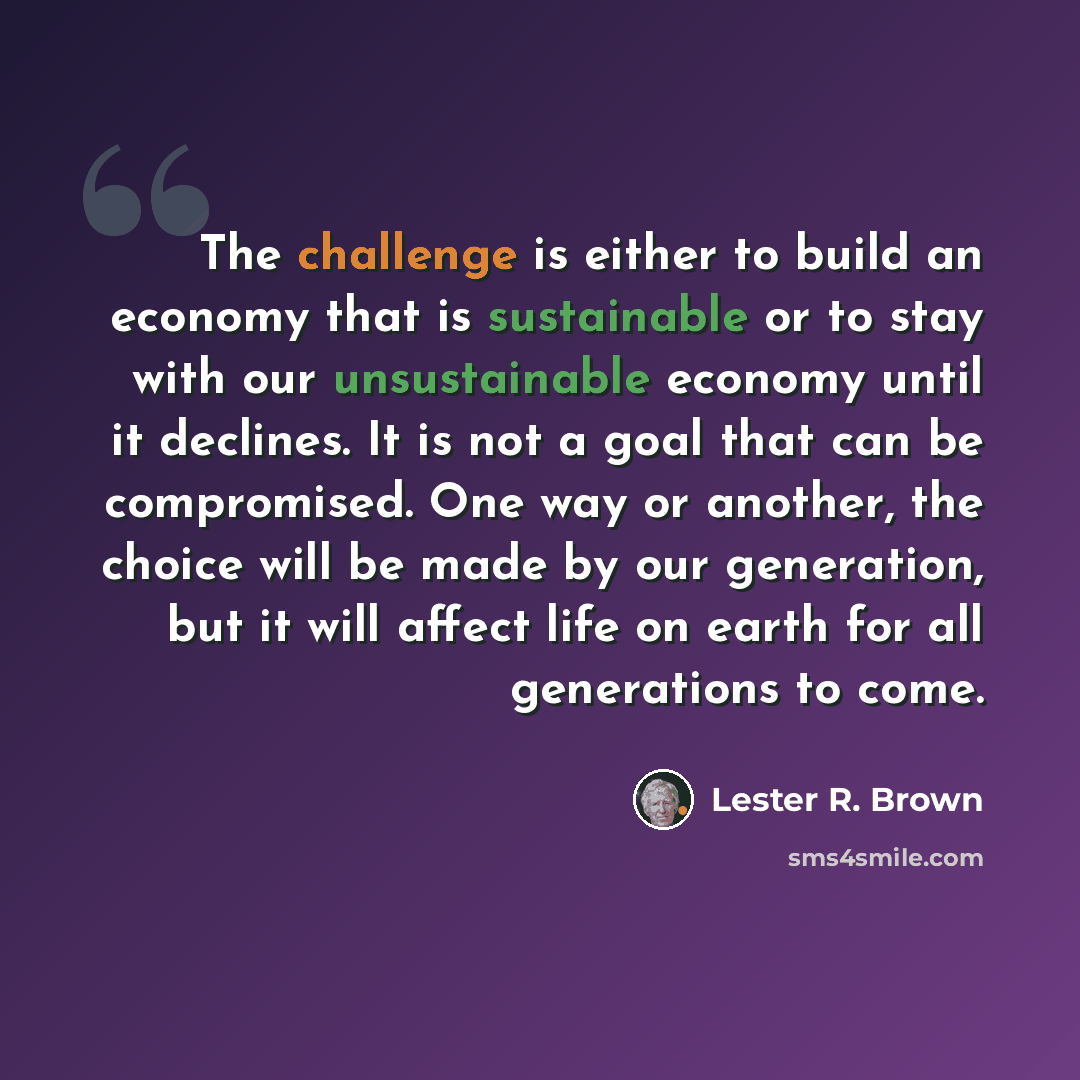 “The challenge is either to build an economy that is sustainable or to stay with our unsustainable economy until it declines. It is not a goal that can be compromised. One way or another, the choice will be made by our generation, but it will affect life on earth for all generations to come.” quote by Lester R. Brown
