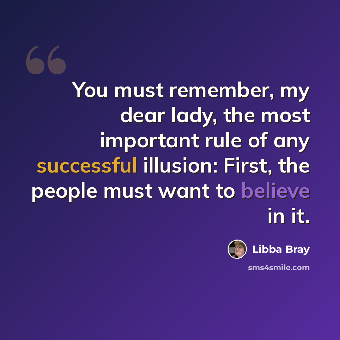 “You must remember, my dear lady, the most important rule of any successful illusion: First, the people must want to believe in it.” quote by Libba Bray